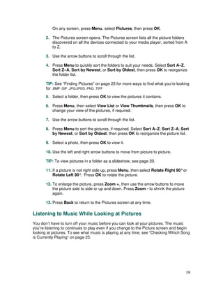 On any screen, press Menu, select Pictures, then press OK.

       2. The Pictures screen opens. The Pictures screen lists all the picture folders
          discovered on all the devices connected to your media player, sorted from A
          to Z.

       3. Use the arrow buttons to scroll through the list.

       4. Press Menu to quickly sort the folders to suit your needs. Select Sort A–Z,
          Sort Z–A, Sort by Newest, or Sort by Oldest, then press OK to reorganize
          the folder list.

       TIP: See “Finding Pictures” on page 25 for more ways to find what you’re looking
       for .BMP .GIF .JPG/JPEG .PNG .TIFF

       5. Select a folder, then press OK to view the pictures it contains.

       6. Press Menu, then select View List or View Thumbnails, then press OK to
          change your view of the pictures, if required.

       7. Use the arrow buttons to scroll through the list.

       8. Press Menu to sort the pictures, if required. Select Sort A–Z, Sort Z–A, Sort
          by Newest, or Sort by Oldest, then press OK to reorganize the picture list.

       9. Select a photo, then press OK to view it.

       10. Use the left and right arrow buttons to move from picture to picture.

       TIP: To view pictures in a folder as a slideshow, see page 20.

       11. If a picture is not right side up, press Menu, then select Rotate Right 90° or
           Rotate Left 90° Press OK to rotate the picture.
                             .

       12. To enlarge the picture, press Zoom +, then use the arrow buttons to move
           the picture side to side or up and down. Press Zoom - to shrink the picture
           again.

       13. Press Back to return to the Pictures screen at any time.

Listening to Music While Looking at Pictures
You don’t have to turn off your music before you can look at your pictures. The music
you’re listening to continues to play even if you change to the Picture screen and begin
looking at pictures. To see what music is playing at any time, see “Checking Which Song
is Currently Playing” on page 25.




                                                                                         19
 