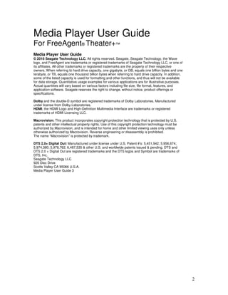 Media Player User Guide
For FreeAgent® Theater+™
Media Player User Guide
© 2010 Seagate Technology LLC. All rights reserved. Seagate, Seagate Technology, the Wave
logo, and FreeAgent are trademarks or registered trademarks of Seagate Technology LLC, or one of
its affiliates. All other trademarks or registered trademarks are the property of their respective
owners. When referring to hard drive capacity, one gigabyte, or GB, equals one billion bytes and one
terabyte, or TB, equals one thousand billion bytes when referring to hard drive capacity. In addition,
some of the listed capacity is used for formatting and other functions, and thus will not be available
for data storage. Quantitative usage examples for various applications are for illustrative purposes.
Actual quantities will vary based on various factors including file size, file format, features, and
application software. Seagate reserves the right to change, without notice, product offerings or
specifications.

Dolby and the double-D symbol are registered trademarks of Dolby Laboratories. Manufactured
under license from Dolby Laboratories.
HDMI, the HDMI Logo and High-Definition Multimedia Interface are trademarks or registered
trademarks of HDMI Licensing LLC.

Macrovision: This product incorporates copyright protection technology that is protected by U.S.
patents and other intellectual property rights. Use of this copyright protection technology must be
authorized by Macrovision, and is intended for home and other limited viewing uses only unless
otherwise authorized by Macrovision. Reverse engineering or disassembly is prohibited.
The name “Macrovision” is protected by trademark.

DTS 2.0+ Digital Out: Manufactured under license under U.S. Patent #’s: 5,451,942; 5,956,674;
5,974,380; 5,978,762; 6,487,535 & other U.S. and worldwide patents issued & pending. DTS and
DTS 2.0 + Digital Out are registered trademarks and the DTS logos and Symbol are trademarks of
DTS, Inc.
Seagate Technology LLC
920 Disc Drive
Scotts Valley CA 95066 U.S.A.
Media Player User Guide 3




                                                                                                         2
 
