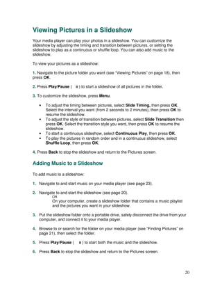 Viewing Pictures in a Slideshow
Your media player can play your photos in a slideshow. You can customize the
slideshow by adjusting the timing and transition between pictures, or setting the
slideshow to play as a continuous or shuffle loop. You can also add music to the
slideshow.

To view your pictures as a slideshow:

1. Navigate to the picture folder you want (see “Viewing Pictures” on page 18), then
press OK.

2. Press Play/Pause (     ) to start a slideshow of all pictures in the folder.

3. To customize the slideshow, press Menu.

   •   To adjust the timing between pictures, select Slide Timing, then press OK.
       Select the interval you want (from 2 seconds to 2 minutes), then press OK to
       resume the slideshow.
   •   To adjust the style of transition between pictures, select Slide Transition then
       press OK. Select the transition style you want, then press OK to resume the
       slideshow.
   •   To start a continuous slideshow, select Continuous Play, then press OK.
   •   To play the pictures in random order and in a continuous slideshow, select
       Shuffle Loop, then press OK.

4. Press Back to stop the slideshow and return to the Pictures screen.

Adding Music to a Slideshow

To add music to a slideshow:

1. Navigate to and start music on your media player (see page 23).

2. Navigate to and start the slideshow (see page 20).
           OR
           On your computer, create a slideshow folder that contains a music playlist
           and the pictures you want in your slideshow.

3. Put the slideshow folder onto a portable drive, safely disconnect the drive from your
   computer, and connect it to your media player.

4. Browse to or search for the folder on your media player (see “Finding Pictures” on
   page 21), then select the folder.

5. Press Play/Pause (       ) to start both the music and the slideshow.

6. Press Back to stop the slideshow and return to the Pictures screen.




                                                                                          20
 