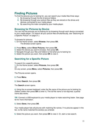 Finding Pictures
To find the pictures you’re looking for, you can search your media files three ways:
    1. By browsing through the list of picture folders
    2. By browsing through your picture files as they are stored on the drives and
        devices connected to your media player
    3. By searching the index compiled by your media player.

Browsing for Pictures by Device
You can find the pictures you’re looking for by browsing through each device connected
to your media player. (To search all your picture files simultaneously, see “Searching for
a Specific Picture” on page 21.)

To browse for pictures:
1. On the Home screen, select Browse, then press OK.
       The Browse screen opens.

2. Press Menu, select Show Pictures, then press OK.
3. Select the device you want to browse, then press OK.
4. Navigate through your files and folders to find what you’re looking for.
5. Select the picture you want, then press OK to view it.

Searching for a Specific Picture
To search for a specific picture:
1. On the Home screen, select Pictures, then press OK.
OR
On any screen, press Menu, select Pictures, then press OK.

The Pictures screen opens.

2. Press Menu.

3. Select Search, then press OK.

The Search screen opens.

4. Using the on-screen keyboard, enter the file name of the picture you’re looking for.
(Select a letter then press OK to enter it.) The full file name is not required; a partial
name also works.

TIP: Connect a USB keyboard to your media player to make searching faster. See page
42 for more information.

5. Select Done, then press OK.

Your media player lists all pictures with matching file names. If no pictures appear in the
list, no file name matched the word(s) you entered.

6. Select the picture you want, then press OK to view it. Or, start a new search.



                                                                                             21
 