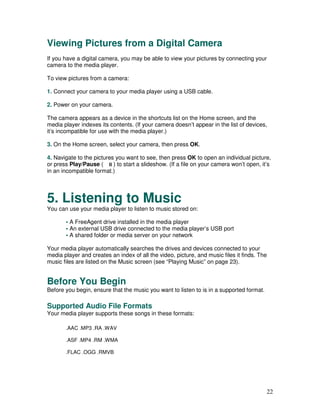 Viewing Pictures from a Digital Camera
If you have a digital camera, you may be able to view your pictures by connecting your
camera to the media player.

To view pictures from a camera:

1. Connect your camera to your media player using a USB cable.

2. Power on your camera.

The camera appears as a device in the shortcuts list on the Home screen, and the
media player indexes its contents. (If your camera doesn’t appear in the list of devices,
it’s incompatible for use with the media player.)

3. On the Home screen, select your camera, then press OK.

4. Navigate to the pictures you want to see, then press OK to open an individual picture,
or press Play/Pause (      ) to start a slideshow. (If a file on your camera won’t open, it’s
in an incompatible format.)




5. Listening to Music
You can use your media player to listen to music stored on:

       • A FreeAgent drive installed in the media player
       • An external USB drive connected to the media player’s USB port
       • A shared folder or media server on your network

Your media player automatically searches the drives and devices connected to your
media player and creates an index of all the video, picture, and music files it finds. The
music files are listed on the Music screen (see “Playing Music” on page 23).


Before You Begin
Before you begin, ensure that the music you want to listen to is in a supported format.

Supported Audio File Formats
Your media player supports these songs in these formats:

       .AAC .MP3 .RA .WAV

       .ASF .MP4 .RM .WMA

       .FLAC .OGG .RMVB




                                                                                           22
 