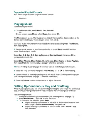Supported Playlist Formats
Your media player supports playlists in these formats:

       M3U .PLS


Playing Music
To select and play music:

1. On the Home screen, select Music, then press OK.
       OR
  On any screen, press Menu, select Music, then press OK.

The Music screen opens. The Music screen lists all the music files discovered on all the
devices connected to your media player, sorted from A to Z.

View your music in thumbnail format instead of in a list by selecting View Thumbnails,
then pressing OK.

2. Use the arrow buttons to scroll through the list, or press Menu to quickly sort the
music files to suit your needs.

Select Sort A–Z, Sort Z–A, Sort by Newest, or Sort by Oldest, then press OK to
reorganize the music list.

Select Show Albums, Show Artists, Show Genres, Show Years, or Show Playlists,
then press OK to list your music by a category other than song title.

TIP: See “Finding Music” on page 28 for more ways to find what you’re looking for.

3. Select the song you want, then press Play/Pause (       ) or OK to start the song.

4. Use the remote to control playback just as you would on a CD or digital music player.
(See “Using the Remote” on page 12 for more information.)

5. Press the Volume buttons on the remote to adjust the sound.


Setting Up Continuous Play and Shuffling
While music is playing, you can set your media player to play your songs in a continuous
loop, shuffle your songs into random order, or repeat the same song over and over.

To customize playback:
   1. Navigate to the music you want to hear (see “Playing Music” on page 23).
   2. Press Play/Pause (      ) or OK to start the music.
   3. To customize the playback, press Menu.
          • To play all songs continuously in the order in which they’re listed on your
              media player, select Continuous Play, then press OK.
          • To play all songs continuously in random order, select Shuffle Loop,
              then press OK.



                                                                                         23
 