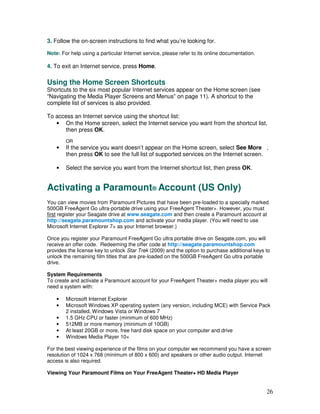 3. Follow the on-screen instructions to find what you’re looking for.

Note: For help using a particular Internet service, please refer to its online documentation.

4. To exit an Internet service, press Home.

Using the Home Screen Shortcuts
Shortcuts to the six most popular Internet services appear on the Home screen (see
“Navigating the Media Player Screens and Menus” on page 11). A shortcut to the
complete list of services is also provided.

To access an Internet service using the shortcut list:
   • On the Home screen, select the Internet service you want from the shortcut list,
      then press OK.
        OR
    •   If the service you want doesn’t appear on the Home screen, select See More ,
        then press OK to see the full list of supported services on the Internet screen.

    •   Select the service you want from the Internet shortcut list, then press OK.


Activating a Paramount® Account (US Only)
You can view movies from Paramount Pictures that have been pre-loaded to a specially marked
500GB FreeAgent Go ultra-portable drive using your FreeAgent Theater+. However, you must
first register your Seagate drive at www.seagate.com and then create a Paramount account at
http://seagate.paramountshop.com and activate your media player. (You will need to use
Microsoft Internet Explorer 7+ as your Internet browser.)

Once you register your Paramount FreeAgent Go ultra portable drive on Seagate.com, you will
receive an offer code. Redeeming the offer code at http://seagate.paramountshop.com
provides the license key to unlock Star Trek (2009) and the option to purchase additional keys to
unlock the remaining film titles that are pre-loaded on the 500GB FreeAgent Go ultra portable
drive.

System Requirements
To create and activate a Paramount account for your FreeAgent Theater+ media player you will
need a system with:

    •   Microsoft Internet Explorer
    •   Microsoft Windows XP operating system (any version, including MCE) with Service Pack
        2 installed, Windows Vista or Windows 7
    •   1.5 GHz CPU or faster (minimum of 600 MHz)
    •   512MB or more memory (minimum of 10GB)
    •   At least 20GB or more, free hard disk space on your computer and drive
    •   Windows Media Player 10+

For the best viewing experience of the films on your computer we recommend you have a screen
resolution of 1024 x 768 (minimum of 800 x 600) and speakers or other audio output. Internet
access is also required.

Viewing Your Paramount Films on Your FreeAgent Theater+ HD Media Player


                                                                                                26
 