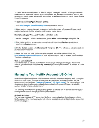 To create and activate a Paramount account for your FreeAgent Theater+ so that you can view
the Paramount films in the comfort of your living room, you will need to activate an account and
register your media player online using a computer, as well as activate your media player directly
through the device.

To activate your FreeAgent Theater+ online:

1. Visit http://seagate.paramountshop.com and create an account.

2. Upon account creation there will be a prompt asking if you own a FreeAgent Theater+ and
explaining where to find the activation code on your media player.

How to Locate your FreeAgent Theater+ activation code:

1. On the FreeAgent Theater+ Home screen, press Menu, select Settings, then press OK.

2. Use the left and right arrows on the remote to scroll through the Settings screens until
   you find the System screen.

3. On the System screen, select Paramount, then press OK. You will see an activation code for
your device on the screen.

4. Once you have this code, go back to your computer and follow the instructions on
http://seagate.paramountshop.com to enter and submit your code to activate your FreeAgent
Theatre+ media player.

Wish to activate later?
If you do not want to activate your Theater+ media player when you create your Paramount
account, you can always navigate to My Profile on your FreeAgent Theater+ to activate at a later
stage.




Managing Your Netflix Account (US Only)
In its continuing effort to provide consumers with unlimited content the way they want it, Seagate
is happy to offer instant streamed access to the world’s largest directory of movies and TV
programming from Netflix via FreeAgent Theater+™ HD media player. The combination of local
storage and streaming licensed media playback makes the FreeAgent Theater+ a valuable
addition to today’s home entertainment.”

The following instructions will guide you through how to activate and de-activate access to your
existing Netflix account through your FreeAgent Theater+.

Account Activation
You can view movies and TV shows from Netflix on your media player if you have an existing
Netflix account. (You need a computer with Internet access to create and activate the account on
your media player.)




                                                                                                   27
 