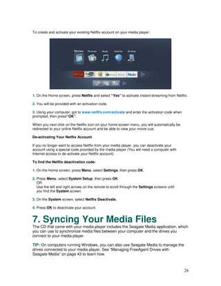 To create and activate your existing Netflix account on your media player:




1. On the Home screen, press Netflix and select “Yes” to-activate instant streaming from Netflix.

2. You will be provided with an activation code.

3. Using your computer, got to www.netflix.com/activate and enter the activation code when
prompted, then press“OK”.

When you next click on the Netflix icon on your home screen menu, you will automatically be
redirected to your online Netflix account and be able to view your movie cue.

De-activating Your Netflix Account

If you no longer want to access Netflix from your media player, you can deactivate your
account using a special code provided by the media player (You will need a computer with
Internet access to de-activate your Netflix account).

To find the Netflix deactivation code:

1. On the Home screen, press Menu, select Settings, then press OK.

2. Press Menu, select System Setup, then press OK.
   OR
   Use the left and right arrows on the remote to scroll through the Settings screens until
   you find the System screen.

3. On the System screen, select Netflix Deactivate.

4. Press OK to deactivate your account.


7. Syncing Your Media Files
The CD that came with your media player includes the Seagate Media application, which
you can use to synchronize media files between your computer and the drives you
connect to your media player.

TIP: On computers running Windows, you can also use Seagate Media to manage the
drives connected to your media player. See “Managing FreeAgent Drives with
Seagate Media” on page 43 to learn how.



                                                                                              28
 