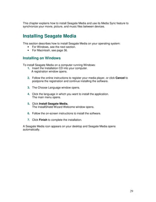 This chapter explains how to install Seagate Media and use its Media Sync feature to
synchronize your movie, picture, and music files between devices.


Installing Seagate Media
This section describes how to install Seagate Media on your operating system:
   • For Windows, see the next section.
   • For Macintosh, see page 36.

Installing on Windows
To install Seagate Media on a computer running Windows:
    1. Insert the Installation CD into your computer.
       A registration window opens.

   2. Follow the online instructions to register your media player, or click Cancel to
      postpone the registration and continue installing the software.

   3. The Choose Language window opens.

   4. Click the language in which you want to install the application.
      The main menu opens.

   5. Click Install Seagate Media.
      The InstallShield Wizard Welcome window opens.

   6. Follow the on-screen instructions to install the software.

   7. Click Finish to complete the installation.

A Seagate Media icon appears on your desktop and Seagate Media opens
automatically.




                                                                                         29
 