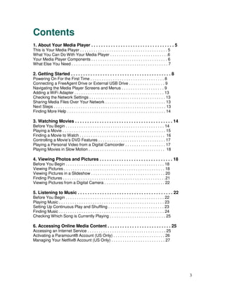 Contents
1. About Your Media Player . . . . . . . . . . . . . . . . . . . . . . . . . . . . . . . . . . 5
This is Your Media Player . . . . . . . . . . . . . . . . . . . . . . . . . . . . . . . . . . . . . . . 5
What You Can Do With Your Media Player . . . . . . . . . . . . . . . . . . . . . . . . . .6
Your Media Player Components . . . . . . . . . . . . . . . . . . . . . . . . . . . . . . . . . . 6
What Else You Need . . . . . . . . . . . . . . . . . . . . . . . . . . . . . . . . . . . . . . . . . . . 7

2. Getting Started . . . . . . . . . . . . . . . . . . . . . . . . . . . . . . . . . . . . . . . . . 8
Powering On For the First Time . . . . . . . . . . . . . . . . . . . . . . . . . . . . . . . . . 8
Connecting a FreeAgent Drive or External USB Drive . . . . . . . . . . . . . . . . 9
Navigating the Media Player Screens and Menus . . . . . . . . . . . . . . . . . . . 9
Adding a WiFi Adapter . . . . . . . . . . . . . . . . . . . . . . . . . . . . . . . . . . . . . . . . 13
Checking the Network Settings . . . . . . . . . . . . . . . . . . . . . . . . . . . . . . . . . . 13
Sharing Media Files Over Your Network . . . . . . . . . . . . . . . . . . . . . . . . . . . 13
Next Steps . . . . . . . . . . . . . . . . . . . . . . . . . . . . . . . . . . . . . . . . . . . . . . . . . . 13
Finding More Help . . . . . . . . . . . . . . . . . . . . . . . . . . . . . . . . . . . . . . . . . . . . 14

3. Watching Movies . . . . . . . . . . . . . . . . . . . . . . . . . . . . . . . . . . . . . . . . 14
Before You Begin . . . . . . . . . . . . . . . . . . . . . . . . . . . . . . . . . . . . . . . . . . . . 14
Playing a Movie . . . . . . . . . . . . . . . . . . . . . . . . . . . . . . . . . . . . . . . . . . . . . . 15
Finding a Movie to Watch . . . . . . . . . . . . . . . . . . . . . . . . . . . . . . . . . . . . . . 16
Controlling a Movie’s DVD Features . . . . . . . . . . . . . . . . . . . . . . . . . . . . . . 17
Playing a Personal Video from a Digital Camcorder . . . . . . . . . . . . . . . . . . 17
Playing Movies in Slow Motion . . . . . . . . . . . . . . . . . . . . . . . . . . . . . . . . . . 18

4. Viewing Photos and Pictures . . . . . . . . . . . . . . . . . . . . . . . . . . . . . . 18
Before You Begin . . . . . . . . . . . . . . . . . . . . . . . . . . . . . . . . . . . . . . . . . . . . 18
Viewing Pictures . . . . . . . . . . . . . . . . . . . . . . . . . . . . . . . . . . . . . . . . . . . . . 18
Viewing Pictures in a Slideshow . . . . . . . . . . . . . . . . . . . . . . . . . . . . . . . . . 20
Finding Pictures . . . . . . . . . . . . . . . . . . . . . . . . . . . . . . . . . . . . . . . . . . . . . .21
Viewing Pictures from a Digital Camera . . . . . . . . . . . . . . . . . . . . . . . . . . . 22

5. Listening to Music . . . . . . . . . . . . . . . . . . . . . . . . . . . . . . . . . . . . . . . 22
Before You Begin . . . . . . . . . . . . . . . . . . . . . . . . . . . . . . . . . . . . . . . . . . . . 22
Playing Music . . . . . . . . . . . . . . . . . . . . . . . . . . . . . . . . . . . . . . . . . . . . . . . 23
Setting Up Continuous Play and Shuffling . . . . . . . . . . . . . . . . . . . . . . . . . 23
Finding Music . . . . . . . . . . . . . . . . . . . . . . . . . . . . . . . . . . . . . . . . . . . . . . . 24
Checking Which Song is Currently Playing . . . . . . . . . . . . . . . . . . . . . . . . . 25

6. Accessing Online Media Content . . . . . . . . . . . . . . . . . . . . . . . . . . 25
Accessing an Internet Service . . . . . . . . . . . . . . . . . . . . . . . . . . . . . . . . . . . 25
Activating a Paramount® Account (US Only) . . . . . . . . . . . . . . . . . . . . . . . 26
Managing Your Netflix® Account (US Only) . . . . . . . . . . . . . . . . . . . . . . . . 27




                                                                                                                    3
 