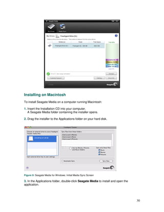 Installing on Macintosh
To install Seagate Media on a computer running Macintosh:

1. Insert the Installation CD into your computer.
   A Seagate Media folder containing the installer opens.

2. Drag the installer to the Applications folder on your hard disk.




Figure 9: Seagate Media for Windows: Initial Media Sync Screen

3. In the Applications folder, double-click Seagate Media to install and open the
application.




                                                                                    30
 