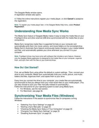 The Seagate Media window opens.
A registration window also opens.

4. Follow the online instructions register your media player, or click Cancel to postpone
the registration.

Note: To register your media player later, in the Seagate Media Help menu, select Product
Registration.


Understanding How Media Sync Works
The Media Sync feature of Seagate Media makes it easy to keep the media files on your
FreeAgent drive and other external USB drive synchronized with the media files on your
computer(s).

Media Sync recognizes media files in supported formats on your computer and
automatically sorts them into movie, picture, and movie folders on the connected drive.
Media Sync’s Automatic Sync feature continuously tracks changes in your media folders
and files, and automatically updates your drive whenever you connect it to your
computer.

Note: FreeAgent drives may have come with software that includes a sync feature. However,
only the Seagate Media application is designed to find media files on your computer, organize
them, and sync them with the files on your external drives.



How Do I Get Started?

First, set up Media Sync using either the default or custom settings. Then, connect your
drive to your computer; Media Sync automatically finds your movie, picture, and music
folders and files, organizes them, and copies them to your drive.

Every time you connect the drive to your computer, your media files are automatically
synchronized so that you always have your most recent files on your media player. (You
can also choose to sync your files manually instead of automatically.)
Follow the instructions for your operating system to start using Media Sync:
    • For Windows, see the next section.
    • For Macintosh, see page 36.

Synchronizing Your Media Files (Windows)
Follow the instructions in this section to synchronize files on computers running
Windows:

    •   “Selecting Your Sync Settings” on page 32
    •   “Starting a Sync Manually” on page 33
    •   “Checking the Media Sync Status of Your Computers” on page 35
    •   “Changing Your Media Sync Settings” on page 35
    •   “Disabling Automatic Sync” on page 35



                                                                                                31
 
