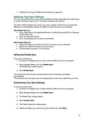 •   “Deleting Your Custom Media Sync Settings” on page 35

Selecting Your Sync Settings
You can set up Media Sync using either the default settings (referred to as simple sync)
or custom settings (custom sync). This table compares your options:

You don’t need to prepare your drive in any way—simply connect it to your computer.
Media Sync automatically creates the folders it needs during the sync process.

Use Simple Sync to...
   • Sync media files in all supported formats in the My Documents (XP) or Personal
      (Vista) folder only
   • Sync all media file formats
   • Sync automatically when a drive is connected

Use Custom Sync to:
   • Select the folders you want to sync from any drive on your computer
   • Select the media file formats you want to sync
   • Choose either automatic or manual sync


Setting Up Simple Sync
To set up a simple sync:
   1. Connect a FreeAgent drive or other external USB drive to your computer.

   2. Open Seagate Media, then click Media Sync.
      The Media Sync window opens.

   3. Click Simple Sync.

The Simple Sync Confirmation window opens and the initial sync job begins
automatically.
The initial sync job may take some time depending on how many media files you have.

Customizing Your Sync Settings
To set up a custom sync:
   1. Connect a FreeAgent drive or other external USB drive to your computer.

   2. Open Seagate Media, then click Media Sync.

   3. The Media Sync window opens.

   4. Click Custom Sync.

   5. The Folder Selection window opens.

   6. Select the folders you want to be synchronized, then click Next.



                                                                                      32
 