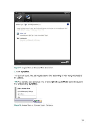 Figure 11: Seagate Media for Windows: Media Sync Screen

3. Click Sync Now.

The sync job starts. The job may take some time depending on how many files need to
be updated.

TIP: You can also start a manual sync by clicking the Seagate Media icon in the system
tray and selecting Sync Now.




Figure 12: Seagate Media for Windows: System Tray Menu




                                                                                    34
 