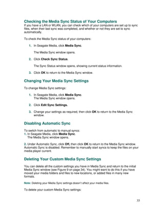 Checking the Media Sync Status of Your Computers
If you have a LAN or WLAN, you can check which of your computers are set up to sync
files, when their last sync was completed, and whether or not they are set to sync
automatically.

To check the Media Sync status of your computers:

    1. In Seagate Media, click Media Sync.

        The Media Sync window opens.

    2. Click Check Sync Status.

        The Sync Status window opens, showing current status information.

    3. Click OK to return to the Media Sync window.

Changing Your Media Sync Settings
To change Media Sync settings:

    1. In Seagate Media, click Media Sync.
       The Media Sync window opens.

    2. Click Edit Sync Settings.

    3. Change your settings as required, then click OK to return to the Media Sync
       window.

Disabling Automatic Sync
To switch from automatic to manual syncs:
1. In Seagate Media, click Media Sync.
   The Media Sync window opens.

2. Under Automatic Sync, click Off, then click OK to return to the Media Sync window.
Automatic Sync is disabled. Remember to manually start syncs to keep the files on your
media player current.

Deleting Your Custom Media Sync Settings
You can delete all the custom settings you have in Media Sync and return to the initial
Media Sync window (see Figure 9 on page 34). You might want to do this if you have
moved your media folders and files to new locations, or added files in many new
formats.

Note: Deleting your Media Sync settings doesn’t affect your media files.

To delete your custom Media Sync settings:


                                                                                          35
 