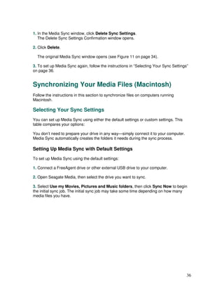 1. In the Media Sync window, click Delete Sync Settings.
   The Delete Sync Settings Confirmation window opens.

2. Click Delete.

  The original Media Sync window opens (see Figure 11 on page 34).

3. To set up Media Sync again, follow the instructions in “Selecting Your Sync Settings”
on page 36.


Synchronizing Your Media Files (Macintosh)
Follow the instructions in this section to synchronize files on computers running
Macintosh.

Selecting Your Sync Settings
You can set up Media Sync using either the default settings or custom settings. This
table compares your options:

You don’t need to prepare your drive in any way—simply connect it to your computer.
Media Sync automatically creates the folders it needs during the sync process.

Setting Up Media Sync with Default Settings
To set up Media Sync using the default settings:

1. Connect a FreeAgent drive or other external USB drive to your computer.

2. Open Seagate Media, then select the drive you want to sync.

3. Select Use my Movies, Pictures and Music folders, then click Sync Now to begin
the initial sync job. The initial sync job may take some time depending on how many
media files you have.




                                                                                       36
 