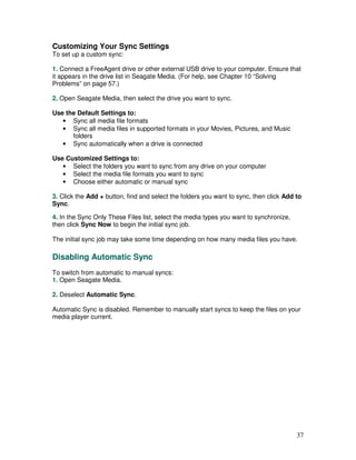 Customizing Your Sync Settings
To set up a custom sync:

1. Connect a FreeAgent drive or other external USB drive to your computer. Ensure that
it appears in the drive list in Seagate Media. (For help, see Chapter 10 “Solving
Problems” on page 57.)

2. Open Seagate Media, then select the drive you want to sync.

Use the Default Settings to:
   • Sync all media file formats
   • Sync all media files in supported formats in your Movies, Pictures, and Music
      folders
   • Sync automatically when a drive is connected

Use Customized Settings to:
   • Select the folders you want to sync from any drive on your computer
   • Select the media file formats you want to sync
   • Choose either automatic or manual sync

3. Click the Add + button, find and select the folders you want to sync, then click Add to
Sync.

4. In the Sync Only These Files list, select the media types you want to synchronize,
then click Sync Now to begin the initial sync job.

The initial sync job may take some time depending on how many media files you have.

Disabling Automatic Sync
To switch from automatic to manual syncs:
1. Open Seagate Media.

2. Deselect Automatic Sync.

Automatic Sync is disabled. Remember to manually start syncs to keep the files on your
media player current.




                                                                                        37
 