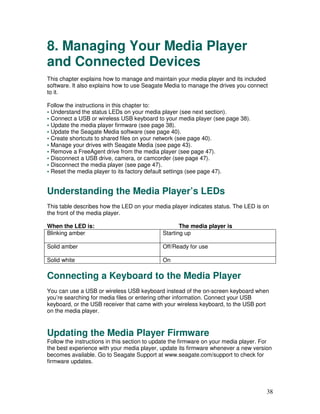 8. Managing Your Media Player
and Connected Devices
This chapter explains how to manage and maintain your media player and its included
software. It also explains how to use Seagate Media to manage the drives you connect
to it.

Follow the instructions in this chapter to:
• Understand the status LEDs on your media player (see next section).
• Connect a USB or wireless USB keyboard to your media player (see page 38).
• Update the media player firmware (see page 38).
• Update the Seagate Media software (see page 40).
• Create shortcuts to shared files on your network (see page 40).
• Manage your drives with Seagate Media (see page 43).
• Remove a FreeAgent drive from the media player (see page 47).
• Disconnect a USB drive, camera, or camcorder (see page 47).
• Disconnect the media player (see page 47).
• Reset the media player to its factory default settings (see page 47).


Understanding the Media Player’s LEDs
This table describes how the LED on your media player indicates status. The LED is on
the front of the media player.

When the LED is:                                    The media player is
Blinking amber                               Starting up

Solid amber                                  Off/Ready for use

Solid white                                  On

Connecting a Keyboard to the Media Player
You can use a USB or wireless USB keyboard instead of the on-screen keyboard when
you’re searching for media files or entering other information. Connect your USB
keyboard, or the USB receiver that came with your wireless keyboard, to the USB port
on the media player.



Updating the Media Player Firmware
Follow the instructions in this section to update the firmware on your media player. For
the best experience with your media player, update its firmware whenever a new version
becomes available. Go to Seagate Support at www.seagate.com/support to check for
firmware updates.




                                                                                      38
 