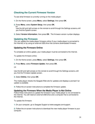Checking the Current Firmware Version
To see what firmware is currently running on the media player:

1. On the Home screen, press Menu, select Settings, then press OK.

2. Press Menu, select System Setup, then press OK.
  OR
  Use the left and right arrows on the remote to scroll through the Settings screens until
  you find the System screen.

3. Select Version Information, then press OK. The firmware version number displays.

Updating the Firmware
You can update the media player firmware online (if your media player is connected to
the Internet) or by using an external USB drive that contains downloaded firmware.

Updating the Firmware Online
To complete an online update, your media player must be connected to the Internet.

To update the firmware online:

1. On the Home screen, press Menu, select Settings, then press OK.

2. Press Menu, select Firmware Update, then press OK.
OR

Use the left and right arrows on the remote to scroll through the Settings screens until
you find the Firmware Update screen.

3. Select Online, then press OK.

The media player checks the Seagate Web site for updates and displays a prompt if an
update is available.

4. Follow the on-screen instructions to complete the firmware update.

Updating the Firmware When the Media Player is Not Online
Follow these instructions to update the firmware if your media player is not connected to
the Internet. You will need an external USB drive and a computer that is connected to
the Internet.

To update the firmware:

1. On your computer, go to Seagate Support at www.seagate.com/support.

2. Follow the on-screen instructions to download the new media player firmware to your
computer.


                                                                                           39
 