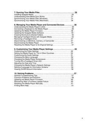 7. Syncing Your Media Files . . . . . . . . . . . . . . . . . . . . . . . . . . . . . . . . . 28
Installing Seagate Media . . . . . . . . . . . . . . . . . . . . . . . . . . . . . . . . . . . . . . . 29
Understanding How Media Sync Works . . . . . . . . . . . . . . . . . . . . . . . . . . . 31
Synchronizing Your Media Files (Windows) . . . . . . . . . . . . . . . . . . . . . . . . 31
Synchronizing Your Media Files (Macintosh) . . . . . . . . . . . . . . . . . . . . . . . 36

8. Managing Your Media Player and Connected Devices . . . . . . . . . 38
Understanding the Media Player’s LEDs . . . . . . . . . . . . . . . . . . . . . . . . . . . 38
Connecting a Keyboard to the Media Player . . . . . . . . . . . . . . . . . . . . . . . . 38
Updating the Media Player Firmware . . . . . . . . . . . . . . . . . . . . . . . . . . . . . 38
Updating the Seagate Media Software . . . . . . . . . . . . . . . . . . . . . . . . . . . . 40
Creating Shortcuts to Shared Folders . . . . . . . . . . . . . . . . . . . . . . . . . . . . . 40
Managing FreeAgent Drives with Seagate Media . . . . . . . . . . . . . . . . . . . . 43
Removing a FreeAgent Drive . . . . . . . . . . . . . . . . . . . . . . . . . . . . . . . . . . . 47
Disconnecting a USB Drive, Camera, or Camcorder . . . . . . . . . . . . . . . . . 47
Disconnecting the Media Player . . . . . . . . . . . . . . . . . . . . . . . . . . . . . . . . . 47
Resetting the Media Player to Its Original Settings . . . . . . . . . . . . . . . . . . . 47

9. Customizing Your Media Player Settings . . . . . . . . . . . . . . . . . . . . 49
Customizing the Video Settings . . . . . . . . . . . . . . . . . . . . . . . . . . . . . . . . . 49
Setting the Media Player for TVs in Other Countries . . . . . . . . . . . . . . . . . 50
Customizing the Audio Settings . . . . . . . . . . . . . . . . . . . . . . . . . . . . . . . . . 51
Changing the Menu Language . . . . . . . . . . . . . . . . . . . . . . . . . . . . . . . . . . 52
Changing the Media Player Screensaver . . . . . . . . . . . . . . . . . . . . . . . . . . 52
Turning Off a FreeAgent Drive LED . . . . . . . . . . . . . . . . . . . . . . . . . . . . . . 53
Adjusting the Date and Time . . . . . . . . . . . . . . . . . . . . . . . . . . . . . . . . . . . .53
Changing the Media Player’s Network Settings . . . . . . . . . . . . . . . . . . . . . 53
Setting a Language for Information Screens . . . . . . . . . . . . . . . . . . . . . . . .56
Viewing DivX® Account Information . . . . . . . . . . . . . . . . . . . . . . . . . . . . . . 56

10. Solving Problems . . . . . . . . . . . . . . . . . . . . . . . . . . . . . . . . . . . . . . 57
General Troubleshooting Tips . . . . . . . . . . . . . . . . . . . . . . . . . . . . . . . . . . . 57
Common Problems and Solutions . . . . . . . . . . . . . . . . . . . . . . . . . . . . . . . . 58
Updating the Media Player Firmware . . . . . . . . . . . . . . . . . . . . . . . . . . . . . 60
Recovering After a Firmware Update Failure . . . . . . . . . . . . . . . . . . . . . . . 60
Resetting the Media Player Manually . . . . . . . . . . . . . . . . . . . . . . . . . . . . . 61
Finding More Help . . . . . . . . . . . . . . . . . . . . . . . . . . . . . . . . . . . . . . . . . . . . 61




                                                                                                               4
 