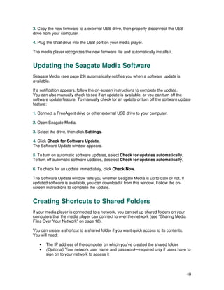 3. Copy the new firmware to a external USB drive, then properly disconnect the USB
drive from your computer.

4. Plug the USB drive into the USB port on your media player.

The media player recognizes the new firmware file and automatically installs it.


Updating the Seagate Media Software
Seagate Media (see page 29) automatically notifies you when a software update is
available.

If a notification appears, follow the on-screen instructions to complete the update.
You can also manually check to see if an update is available, or you can turn off the
software update feature. To manually check for an update or turn off the software update
feature:

1. Connect a FreeAgent drive or other external USB drive to your computer.

2. Open Seagate Media.

3. Select the drive, then click Settings.

4. Click Check for Software Update.
The Software Update window appears.

5. To turn on automatic software updates, select Check for updates automatically.
To turn off automatic software updates, deselect Check for updates automatically.

6. To check for an update immediately, click Check Now.

The Software Update window tells you whether Seagate Media is up to date or not. If
updated software is available, you can download it from this window. Follow the on-
screen instructions to complete the update.


Creating Shortcuts to Shared Folders
If your media player is connected to a network, you can set up shared folders on your
computers that the media player can connect to over the network (see “Sharing Media
Files Over Your Network” on page 16).

You can create a shortcut to a shared folder if you want quick access to its contents.
You will need:

   •   The IP address of the computer on which you’ve created the shared folder
   •   (Optional) Your network user name and password—required only if users have to
       sign on to your network to access it




                                                                                         40
 
