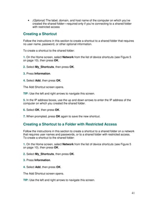 •   (Optional) The label, domain, and host name of the computer on which you’ve
       created the shared folder—required only if you’re connecting to a shared folder
       with restricted access

Creating a Shortcut
Follow the instructions in this section to create a shortcut to a shared folder that requires
no user name, password, or other optional information.

To create a shortcut to the shared folder:

1. On the Home screen, select Network from the list of device shortcuts (see Figure 5
on page 10), then press OK.

2. Select My_Shortcuts, then press OK.

3. Press Information.

4. Select Add, then press OK.

The Add Shortcut screen opens.

TIP: Use the left and right arrows to navigate this screen.

5. In the IP address boxes, use the up and down arrows to enter the IP address of the
computer on which you created the shared folder.

6. Select OK, then press OK.

7. When prompted, press OK again to save the new shortcut.

Creating a Shortcut to a Folder with Restricted Access
Follow the instructions in this section to create a shortcut to a shared folder on a network
that requires user names and passwords, or to a shared folder with restricted access.
To create a shortcut to the shared folder:

1. On the Home screen, select Network from the list of device shortcuts (see Figure 5
on page 10), then press OK.

2. Select My_Shortcuts, then press OK.

3. Press Information.

4. Select Add, then press OK.

The Add Shortcut screen opens.

TIP: Use the left and right arrows to navigate this screen.



                                                                                           41
 