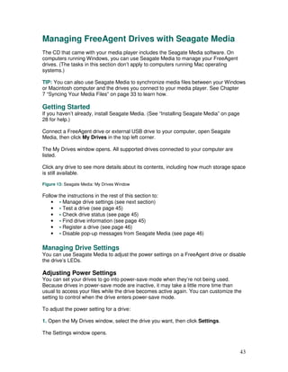 Managing FreeAgent Drives with Seagate Media
The CD that came with your media player includes the Seagate Media software. On
computers running Windows, you can use Seagate Media to manage your FreeAgent
drives. (The tasks in this section don’t apply to computers running Mac operating
systems.)

TIP: You can also use Seagate Media to synchronize media files between your Windows
or Macintosh computer and the drives you connect to your media player. See Chapter
7 “Syncing Your Media Files” on page 33 to learn how.

Getting Started
If you haven’t already, install Seagate Media. (See “Installing Seagate Media” on page
28 for help.)

Connect a FreeAgent drive or external USB drive to your computer, open Seagate
Media, then click My Drives in the top left corner.

The My Drives window opens. All supported drives connected to your computer are
listed.

Click any drive to see more details about its contents, including how much storage space
is still available.

Figure 13: Seagate Media: My Drives Window

Follow the instructions in the rest of this section to:
    • • Manage drive settings (see next section)
    • • Test a drive (see page 45)
    • • Check drive status (see page 45)
    • • Find drive information (see page 45)
    • • Register a drive (see page 46)
    • • Disable pop-up messages from Seagate Media (see page 46)

Managing Drive Settings
You can use Seagate Media to adjust the power settings on a FreeAgent drive or disable
the drive’s LEDs.

Adjusting Power Settings
You can set your drives to go into power-save mode when they’re not being used.
Because drives in power-save mode are inactive, it may take a little more time than
usual to access your files while the drive becomes active again. You can customize the
setting to control when the drive enters power-save mode.

To adjust the power setting for a drive:

1. Open the My Drives window, select the drive you want, then click Settings.

The Settings window opens.


                                                                                         43
 