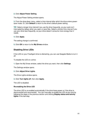 2. Click Adjust Power Setting.

The Adjust Power Setting window opens.

3. From the drop-down menu, select a time interval after which the drive enters power-
save mode. Or, click Default to return to the drive’s default power setting.

TIP: Select a longer time interval if you use the drive frequently, so your work isn’t
interrupted by delays when you open or save files. Select a shorter time interval if you
use your drive less frequently, so your drive doesn’t consume more energy than it
needs.

4. Click Apply.

The setting change is confirmed.

5. Click OK to return to the My Drives window.


Disabling Drive LEDs

If the LED on your FreeAgent drive is distracting, you can use Seagate Media to turn it
off.

To disable the LED on a drive:

1. Open the My Drives window, select the drive you want, then click Settings.

The Settings window opens.

2. Click Adjust Drive Lights.

The Drive Lights window opens.

3. Click Turn lights off, then click Apply.

The LED is disabled.

Re-enabling the Drive LED

The drive LED is re-enabled automatically if the drive loses power or if the drive is
disconnected and reconnected. You can manually re-enable the LED at any time by
following the steps in the previous section and clicking Display status and activity
lights in the last step.




                                                                                           44
 