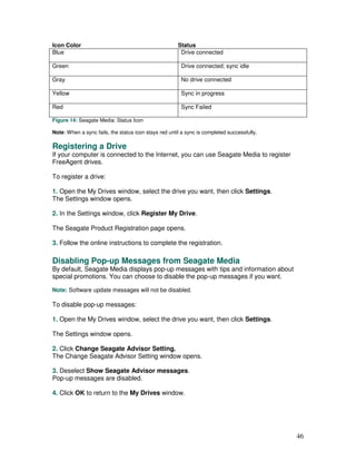 Icon Color                                             Status
Blue                                                    Drive connected

Green                                                   Drive connected; sync idle

Gray                                                    No drive connected

Yellow                                                  Sync in progress

Red                                                     Sync Failed

Figure 14: Seagate Media: Status Icon

Note: When a sync fails, the status icon stays red until a sync is completed successfully.

Registering a Drive
If your computer is connected to the Internet, you can use Seagate Media to register
FreeAgent drives.

To register a drive:

1. Open the My Drives window, select the drive you want, then click Settings.
The Settings window opens.

2. In the Settings window, click Register My Drive.

The Seagate Product Registration page opens.

3. Follow the online instructions to complete the registration.

Disabling Pop-up Messages from Seagate Media
By default, Seagate Media displays pop-up messages with tips and information about
special promotions. You can choose to disable the pop-up messages if you want.

Note: Software update messages will not be disabled.

To disable pop-up messages:

1. Open the My Drives window, select the drive you want, then click Settings.

The Settings window opens.

2. Click Change Seagate Advisor Setting.
The Change Seagate Advisor Setting window opens.

3. Deselect Show Seagate Advisor messages.
Pop-up messages are disabled.

4. Click OK to return to the My Drives window.




                                                                                             46
 