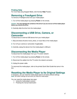 Finding Help
For more help using Seagate Media, click the blue Help ? button.

Removing a FreeAgent Drive
To remove a FreeAgent drive from your media player:

1. Turn off the media player by pressing Power on the remote.

Caution: You may damage the contents of the drive if you do not turn off the media player
before you remove the drive.

2. Carefully slide the drive from the media player.


Disconnecting a USB Drive, Camera, or
Camcorder
To disconnect an external USB device from your media player:

1. Stop and close all active movie, photo, or music files on the media player.

2. Turn off your camera or camcorder (if applicable).

3. Carefully unplug the device from the media player’s USB port.


Disconnecting the Media Player
To disconnect the media player from your TV and/or network:

1. Turn off the media player by pressing Power on the remote.

2. Disconnect the cables from the TV and/or the network connector.

3. Unplug the power cable.

To reconnect the media player, refer to the printed Quick Start Guide that came in the
box.


Resetting the Media Player to Its Original Settings
If necessary, you can reset the media player back to its factory default settings.
Note: All custom settings are lost when you reset the media player.

You can reset the media player two ways:
   • Using the media player screens
   • Pressing the manual reset button




                                                                                         47
 