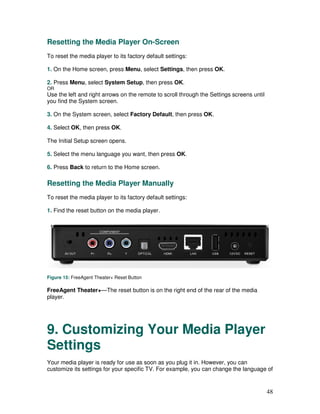 Resetting the Media Player On-Screen
To reset the media player to its factory default settings:

1. On the Home screen, press Menu, select Settings, then press OK.

2. Press Menu, select System Setup, then press OK.
OR
Use the left and right arrows on the remote to scroll through the Settings screens until
you find the System screen.

3. On the System screen, select Factory Default, then press OK.

4. Select OK, then press OK.

The Initial Setup screen opens.

5. Select the menu language you want, then press OK.

6. Press Back to return to the Home screen.

Resetting the Media Player Manually
To reset the media player to its factory default settings:

1. Find the reset button on the media player.




Figure 15: FreeAgent Theater+ Reset Button

FreeAgent Theater+—The reset button is on the right end of the rear of the media
player.




9. Customizing Your Media Player
Settings
Your media player is ready for use as soon as you plug it in. However, you can
customize its settings for your specific TV. For example, you can change the language of


                                                                                           48
 