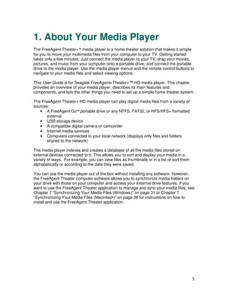 1. About Your Media Player
The FreeAgent Theater+™ media player is a home theater solution that makes it simple
for you to move your multimedia files from your computer to your TV. Getting started
takes only a few minutes. Just connect the media player to your TV; drag your movies,
pictures, and music from your computer onto a portable drive; and connect the portable
drive to the media player. Use the media player menus and the remote control buttons to
navigate to your media files and select viewing options.

This User Guide is for Seagate FreeAgent® Theater+™ HD media player. This chapter
provides an overview of your media player, describes its main features and
components, and lists the other things you need to set up a simple home theater system.

The FreeAgent Theater+ HD media player can play digital media files from a variety of
sources:
   • A FreeAgent Go™ portable drive or any NTFS, FAT32, or HFS/HFS+ formatted
       external
   • USB storage device
   • A compatible digital camera or camcorder
   • Internet media services
   • Computers connected to your local network (displays only files and folders
       shared to the network)

The media player indexes and creates a database of all the media files stored on
external devices connected to it. This allows you to sort and display your media in a
variety of ways. For example, you can view files as thumbnails or in a list or sort them
alphabetically or according to the date they were saved.

You can use the media player out of the box without installing any software. However,
the FreeAgent Theater computer software allows you to synchronize media folders on
your drive with those on your computer and access your external drive features. If you
want to use the FreeAgent Theater application to manage and sync your media files, see
Chapter 7 “Synchronizing Your Media Files (Windows)” on page 31 or Chapter 7
“Synchronizing Your Media Files (Macintosh)” on page 36 for instructions on how to
install and use the FreeAgent Theater application.




                                                                                           5
 