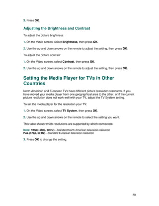 3. Press OK.

Adjusting the Brightness and Contrast
To adjust the picture brightness:

1. On the Video screen, select Brightness, then press OK.

2. Use the up and down arrows on the remote to adjust the setting, then press OK.

To adjust the picture contrast:

1. On the Video screen, select Contrast, then press OK.

2. Use the up and down arrows on the remote to adjust the setting, then press OK.


Setting the Media Player for TVs in Other
Countries
North American and European TVs have different picture resolution standards. If you
have moved your media player from one geographical area to the other, or if the current
picture resolution does not work well with your TV, adjust the TV System setting.

To set the media player for the resolution your TV:

1. On the Video screen, select TV System, then press OK.

2. Use the up and down arrows on the remote to select the setting you want.

This table shows which resolutions are supported by which connectors:

Note: NTSC (480p, 60 Hz)—Standard North American television resolution
PAL (576p, 50 Hz)—Standard European television resolution

3. Press OK to change the setting.




                                                                                     50
 