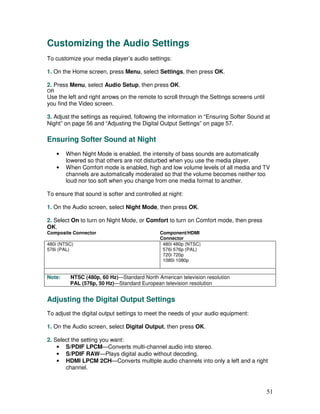Customizing the Audio Settings
To customize your media player’s audio settings:

1. On the Home screen, press Menu, select Settings, then press OK.

2. Press Menu, select Audio Setup, then press OK.
OR
Use the left and right arrows on the remote to scroll through the Settings screens until
you find the Video screen.

3. Adjust the settings as required, following the information in “Ensuring Softer Sound at
Night” on page 56 and “Adjusting the Digital Output Settings” on page 57.

Ensuring Softer Sound at Night
     •   When Night Mode is enabled, the intensity of bass sounds are automatically
         lowered so that others are not disturbed when you use the media player.
     •   When Comfort mode is enabled, high and low volume levels of all media and TV
         channels are automatically moderated so that the volume becomes neither too
         loud nor too soft when you change from one media format to another.

To ensure that sound is softer and controlled at night:

1. On the Audio screen, select Night Mode, then press OK.

2. Select On to turn on Night Mode, or Comfort to turn on Comfort mode, then press
OK.
Composite Connector                           Component/HDMI
                                              Connector
480i (NTSC)                                    480i 480p (NTSC)
576i (PAL)                                     576i 576p (PAL)
                                               720i 720p
                                               1080i 1080p


Note:     NTSC (480p, 60 Hz)—Standard North American television resolution
          PAL (576p, 50 Hz)—Standard European television resolution


Adjusting the Digital Output Settings
To adjust the digital output settings to meet the needs of your audio equipment:

1. On the Audio screen, select Digital Output, then press OK.

2. Select the setting you want:
    • S/PDIF LPCM—Converts multi-channel audio into stereo.
    • S/PDIF RAW—Plays digital audio without decoding.
    • HDMI LPCM 2CH—Converts multiple audio channels into only a left and a right
       channel.



                                                                                           51
 