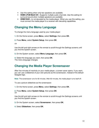 •   Use this setting when only two speakers are available.
     •   HDMI LPCM Multi CH—Supports multiple audio channels. Use this setting for
         surround sound when multiple speakers are available.
     •   HDMI RAW—Is not decoded by the media player. When you use this setting, you
         must connect the media player to a receiver with decoding capabilities.


Changing the Menu Language
To change the menu language used by your media player:

1. On the Home screen, press Menu, select Settings, then press OK.

2. Press Menu, select System Setup, then press OK.
OR

Use the left and right arrows on the remote to scroll through the Settings screens until
you find the System screen.

3. On the System screen, select Menu Language, then press OK.

4. Select the language you want, then press OK.
The menu language changes.


Changing the Media Player Screensaver
After five minutes of inactivity on your media player, a screen saver opens. If you want,
you can use a slideshow of your own pictures as the screensaver, instead of the default
Seagate logo.

Note: The screensaver runs for 60 minutes. After 60 minutes, the media player turns itself off.

To use a picture slideshow as the screensaver:

1. On the Home screen, press Menu, select Settings, then press OK.

2. Press Menu, select System Setup, then press OK.
OR

Use the left and right arrows on the remote to scroll through the Settings screens until
you find the System screen.

3. On the System screen, select Screensaver, then press OK.

4. Select Slideshow, then press OK.




                                                                                                  52
 