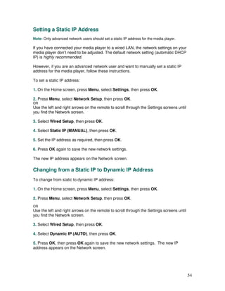 Setting a Static IP Address
Note: Only advanced network users should set a static IP address for the media player.

If you have connected your media player to a wired LAN, the network settings on your
media player don’t need to be adjusted. The default network setting (automatic DHCP
IP) is highly recommended.

However, if you are an advanced network user and want to manually set a static IP
address for the media player, follow these instructions.

To set a static IP address:

1. On the Home screen, press Menu, select Settings, then press OK.

2. Press Menu, select Network Setup, then press OK.
OR
Use the left and right arrows on the remote to scroll through the Settings screens until
you find the Network screen.

3. Select Wired Setup, then press OK.

4. Select Static IP (MANUAL), then press OK.

5. Set the IP address as required, then press OK.

6. Press OK again to save the new network settings.

The new IP address appears on the Network screen.

Changing from a Static IP to Dynamic IP Address
To change from static to dynamic IP address:

1. On the Home screen, press Menu, select Settings, then press OK.

2. Press Menu, select Network Setup, then press OK.
OR
Use the left and right arrows on the remote to scroll through the Settings screens until
you find the Network screen.

3. Select Wired Setup, then press OK.

4. Select Dynamic IP (AUTO), then press OK.

5. Press OK, then press OK again to save the new network settings. The new IP
address appears on the Network screen.




                                                                                           54
 