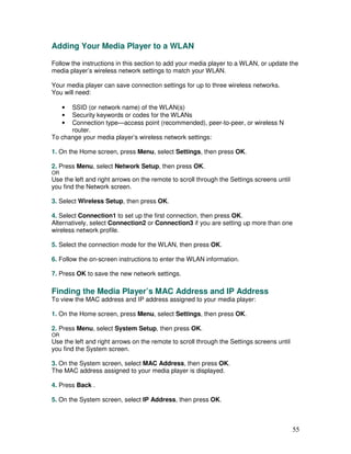 Adding Your Media Player to a WLAN

Follow the instructions in this section to add your media player to a WLAN, or update the
media player’s wireless network settings to match your WLAN.

Your media player can save connection settings for up to three wireless networks.
You will need:

     •SSID (or network name) of the WLAN(s)
     •Security keywords or codes for the WLANs
     •Connection type—access point (recommended), peer-to-peer, or wireless N
      router.
To change your media player’s wireless network settings:

1. On the Home screen, press Menu, select Settings, then press OK.

2. Press Menu, select Network Setup, then press OK.
OR
Use the left and right arrows on the remote to scroll through the Settings screens until
you find the Network screen.

3. Select Wireless Setup, then press OK.

4. Select Connection1 to set up the first connection, then press OK.
Alternatively, select Connection2 or Connection3 if you are setting up more than one
wireless network profile.

5. Select the connection mode for the WLAN, then press OK.

6. Follow the on-screen instructions to enter the WLAN information.

7. Press OK to save the new network settings.

Finding the Media Player’s MAC Address and IP Address
To view the MAC address and IP address assigned to your media player:

1. On the Home screen, press Menu, select Settings, then press OK.

2. Press Menu, select System Setup, then press OK.
OR
Use the left and right arrows on the remote to scroll through the Settings screens until
you find the System screen.

3. On the System screen, select MAC Address, then press OK.
The MAC address assigned to your media player is displayed.

4. Press Back .

5. On the System screen, select IP Address, then press OK.



                                                                                           55
 