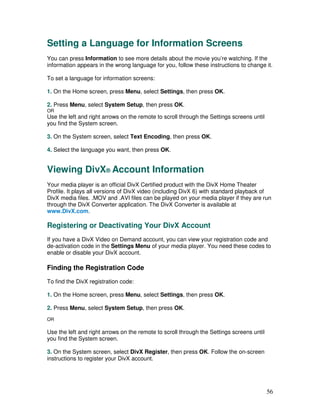 Setting a Language for Information Screens
You can press Information to see more details about the movie you’re watching. If the
information appears in the wrong language for you, follow these instructions to change it.

To set a language for information screens:

1. On the Home screen, press Menu, select Settings, then press OK.

2. Press Menu, select System Setup, then press OK.
OR
Use the left and right arrows on the remote to scroll through the Settings screens until
you find the System screen.

3. On the System screen, select Text Encoding, then press OK.

4. Select the language you want, then press OK.


Viewing DivX® Account Information
Your media player is an official DivX Certified product with the DivX Home Theater
Profile. It plays all versions of DivX video (including DivX 6) with standard playback of
DivX media files. .MOV and .AVI files can be played on your media player if they are run
through the DivX Converter application. The DivX Converter is available at
www.DivX.com.

Registering or Deactivating Your DivX Account
If you have a DivX Video on Demand account, you can view your registration code and
de-activation code in the Settings Menu of your media player. You need these codes to
enable or disable your DivX account.

Finding the Registration Code
To find the DivX registration code:

1. On the Home screen, press Menu, select Settings, then press OK.

2. Press Menu, select System Setup, then press OK.
OR

Use the left and right arrows on the remote to scroll through the Settings screens until
you find the System screen.

3. On the System screen, select DivX Register, then press OK. Follow the on-screen
instructions to register your DivX account.




                                                                                           56
 