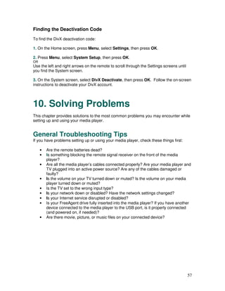 Finding the Deactivation Code
To find the DivX deactivation code:

1. On the Home screen, press Menu, select Settings, then press OK.

2. Press Menu, select System Setup, then press OK.
OR
Use the left and right arrows on the remote to scroll through the Settings screens until
you find the System screen.

3. On the System screen, select DivX Deactivate, then press OK. Follow the on-screen
instructions to deactivate your DivX account.




10. Solving Problems
This chapter provides solutions to the most common problems you may encounter while
setting up and using your media player.


General Troubleshooting Tips
If you have problems setting up or using your media player, check these things first:

     •   Are the remote batteries dead?
     •   Is something blocking the remote signal receiver on the front of the media
         player?
     •   Are all the media player’s cables connected properly? Are your media player and
         TV plugged into an active power source? Are any of the cables damaged or
         faulty?
     •   Is the volume on your TV turned down or muted? Is the volume on your media
         player turned down or muted?
     •   Is the TV set to the wrong input type?
     •   Is your network down or disabled? Have the network settings changed?
     •   Is your Internet service disrupted or disabled?
     •   Is your FreeAgent drive fully inserted into the media player? If you have another
         device connected to the media player to the USB port, is it properly connected
         (and powered on, if needed)?
     •   Are there movie, picture, or music files on your connected device?




                                                                                           57
 