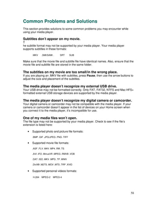 Common Problems and Solutions
This section provides solutions to some common problems you may encounter while
using your media player.

Subtitles don’t appear on my movie.
T
he subtitle format may not be supported by your media player. Your media player
supports subtitles in these formats:

       .MKV     .SMI/SAMI .   SRT       SUB

Make sure that the movie file and subtitle file have identical names. Also, ensure that the
movie file and subtitle file are stored in the same folder.

The subtitles on my movie are too small/in the wrong place.
If you are playing an .MKV file with subtitles, press Pause, then use the arrow buttons to
adjust the size and placement of the subtitles.

The media player doesn’t recognize my external USB drive.
Your USB drive may not be formatted correctly. Only FAT, FAT32, NTFS and Mac HFS+
formatted external USB storage devices are supported by the media player.

The media player doesn’t recognize my digital camera or camcorder.
Your digital camera or camcorder may not be compatible with the media player. If your
camera or camcorder doesn’t appear in the list of devices on your Home screen when
you connect it to the media player, it’s incompatible for use.

One of my media files won’t open.
The file type may not be supported by your media player. Check to see if the file’s
extension is listed here:

   •   Supported photo and picture file formats:
       .BMP .GIF .JPG/JPEG .PNG .TIFF

   •   Supported movie file formats:
       .ASF .FLV .M4V .MP4 .RM .TS

       .AVI .IFO .MinusVR .MPEG .RMVB .VOB

       .DAT .ISO .MKV .MPG .TP .WMV

       .DivX® .M2TS .MOV .MTS .TRP .XVID

   •   Supported personal videos formats:

        H.264   MPEG-2    MPEG-4




                                                                                        58
 