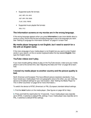 •   Supported audio file formats:

       .AAC .MP3 .RA .WAV

       .ASF .MP4 .RM .WMA

       .FLAC .OGG .RMVB

   •   Supported music playlist file formats:
       .M3U .PLS


The information screens on my movies are in the wrong language.
If the wrong language appears when you press Information to see more details about a
movie or song, ensure that the text encoding language is set to the language you want.
See “Setting a Language for Information Screens” on page 61 to learn how.

My media player language is not English, but I need to search for a
file with an English name.

If the menu language of your media player is not English but you want to enter English
words in your search, on the on-screen keyboard select the key labeled English, then
type the English words.

YouTube videos won’t play.
If you have trouble getting videos to play on the YouTube service, make sure your media
player is set to the correct time. See “Adjusting the Date and Time” on page 58 to learn
how.

I moved my media player to another country and the picture quality is
bad.
North American and European TVs have different picture resolution standards. If you
have moved your media player from one geographic area to the other, you can reset the
device to the default settings for your new location. (See “Setting the Media Player for
TVs in Other Countries” on page 50 for more information.)

To switch the device to NTSC (American) or PAL (European) standard default settings:

1. Find the RESET button on the media player. (See figures on page 48 for help.)

2. Press and hold the reset button for 10 seconds. If your media player was originally
set to NTSC, it switches to default PAL settings. If your media player was originally set to
PAL, it switches to default NTSC settings.




                                                                                         59
 