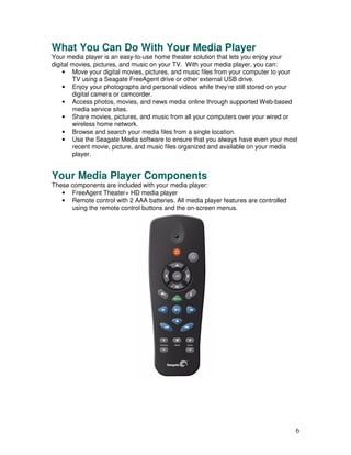 What You Can Do With Your Media Player
Your media player is an easy-to-use home theater solution that lets you enjoy your
digital movies, pictures, and music on your TV. With your media player, you can:
    • Move your digital movies, pictures, and music files from your computer to your
        TV using a Seagate FreeAgent drive or other external USB drive.
    • Enjoy your photographs and personal videos while they’re still stored on your
        digital camera or camcorder.
    • Access photos, movies, and news media online through supported Web-based
        media service sites.
    • Share movies, pictures, and music from all your computers over your wired or
        wireless home network.
    • Browse and search your media files from a single location.
    • Use the Seagate Media software to ensure that you always have even your most
        recent movie, picture, and music files organized and available on your media
        player.


Your Media Player Components
These components are included with your media player:
   • FreeAgent Theater+ HD media player
   • Remote control with 2 AAA batteries. All media player features are controlled
      using the remote control buttons and the on-screen menus.




                                                                                     6
 