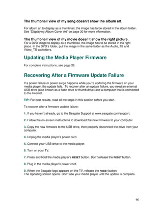The thumbnail view of my song doesn’t show the album art.
For album art to display as a thumbnail, the image has to be stored in the album folder.
See “Displaying Album Cover Art” on page 30 for more information.

The thumbnail view of my movie doesn’t show the right picture.
For a DVD image to display as a thumbnail, the image has to be stored in the right
place. In the DVD’s folder, put the image in the same folder as the Audio_TS and
Video_TS subfolders.

Updating the Media Player Firmware
For complete instructions, see page 38.


Recovering After a Firmware Update Failure
If a power failure or power surge happens while you’re updating the firmware on your
media player, the update fails. To recover after an update failure, you need an external
USB drive (also known as a flash drive or thumb drive) and a computer that is connected
to the Internet.

TIP: For best results, read all the steps in this section before you start.

To recover after a firmware update failure:

1. If you haven’t already, go to the Seagate Support at www.seagate.com/support.

2. Follow the on-screen instructions to download the new firmware to your computer.

3. Copy the new firmware to the USB drive, then properly disconnect the drive from your
computer.

4. Unplug the media player’s power cord.

5. Connect your USB drive to the media player.

6. Turn on your TV.

7. Press and hold the media player’s RESET button. Don’t release the RESET button.

8. Plug in the media player’s power cord.

9. When the Seagate logo appears on the TV, release the RESET button.
The Updating screen opens. Don’t use your media player until the update is complete.




                                                                                       60
 