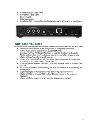 •   Composite audio/video cable
   •   Component video cable
   •   Ethernet cable
   •   AC power adapter
   •   Installation CD, including Seagate Media software for Windows® or Macintosh®




What Else You Need
In addition to the media player components listed in the previous section, you also need:
    • Television with available HDMI, component, or composite connectors
    • Video, music, and/or picture files in supported formats
    • Computer running Windows XP or later, or Mac OS X or later, for Seagate
        Media, software that synchronizes and organizes media files on your drives
    • (Optional) FreeAgent Go drive (Theater+)
    • (Optional) External USB storage device (such as a flash drive or thumb drive)
        containing video, music, and/or picture files
    • (Optional) Home network, such as a Local Area Network (LAN) or Wireless LAN
        (WLAN),
    • for sharing media files and accessing the Web-based services supported by the
        media player
    • (Optional) Digital camera or camcorder containing pictures or videos
    • (Optional) USB or wireless USB keyboard to use instead of the on-screen
        keyboard
    • (Optional) Media server, for sharing media files over your network




                                                                                        7
 