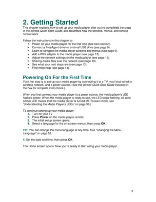 2. Getting Started
This chapter explains how to set up your media player after you’ve completed the steps
in the printed Quick Start Guide, and describes how the screens, menus, and remote
control work.

Follow the instructions in this chapter to:
    • Power on your media player for the first time (see next section).
    • Connect a FreeAgent drive or external USB drive (see page 9).
    • Learn to navigate the media player screens and menus (see page 9).
    • Add a WiFi adapter to the media player (see page 13).
    • Adjust the network settings on the media player (see page 13).
    • Sharing media files over the network (see page 13).
    • See what your next steps are (see page 13).
    • Find more help (see page 14).


Powering On For the First Time
Your first step is to set up your media player by connecting it to a TV, your local wired or
wireless network, and a power source. (See the printed Quick Start Guide included in
the box for complete instructions.)

When you first connect your media player to a power source, the media player’s LED
flashes amber. When the media player is ready to use, the LED stops flashing. (A solid
amber LED means that the media player is turned off. To learn more, see
“Understanding the Media Player’s LEDs” on page 38.)

To continue setting up your media player:
   1. Turn on your TV.
   2. Press Power on the media player remote.
   3. The initial setup screen opens.
   4. Select a language for the on-screen menus, then press OK.

TIP: You can change the menu language at any time. See “Changing the Menu
Language” on page 52.

4. Set the date and time, then press OK.

The Home screen opens. Now you’re ready to start using your media player.




                                                                                           8
 