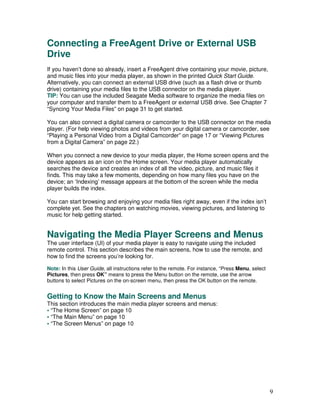Connecting a FreeAgent Drive or External USB
Drive
If you haven’t done so already, insert a FreeAgent drive containing your movie, picture,
and music files into your media player, as shown in the printed Quick Start Guide.
Alternatively, you can connect an external USB drive (such as a flash drive or thumb
drive) containing your media files to the USB connector on the media player.
TIP: You can use the included Seagate Media software to organize the media files on
your computer and transfer them to a FreeAgent or external USB drive. See Chapter 7
“Syncing Your Media Files” on page 31 to get started.

You can also connect a digital camera or camcorder to the USB connector on the media
player. (For help viewing photos and videos from your digital camera or camcorder, see
“Playing a Personal Video from a Digital Camcorder” on page 17 or “Viewing Pictures
from a Digital Camera” on page 22.)

When you connect a new device to your media player, the Home screen opens and the
device appears as an icon on the Home screen. Your media player automatically
searches the device and creates an index of all the video, picture, and music files it
finds. This may take a few moments, depending on how many files you have on the
device; an ‘Indexing’ message appears at the bottom of the screen while the media
player builds the index.

You can start browsing and enjoying your media files right away, even if the index isn’t
complete yet. See the chapters on watching movies, viewing pictures, and listening to
music for help getting started.


Navigating the Media Player Screens and Menus
The user interface (UI) of your media player is easy to navigate using the included
remote control. This section describes the main screens, how to use the remote, and
how to find the screens you’re looking for.

Note: In this User Guide, all instructions refer to the remote. For instance, “Press Menu, select
Pictures, then press OK” means to press the Menu button on the remote, use the arrow
buttons to select Pictures on the on-screen menu, then press the OK button on the remote.


Getting to Know the Main Screens and Menus
This section introduces the main media player screens and menus:
• “The Home Screen” on page 10
• “The Main Menu” on page 10
• “The Screen Menus” on page 10




                                                                                                    9
 