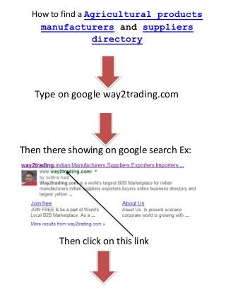 How to find a Agricultural products
manufacturers and suppliers
directory

Type on google way2trading.com

Then there showing on google search Ex:

Then click on this link

 