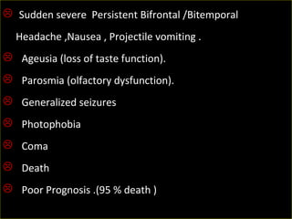   Sudden severe  Persistent Bifrontal /Bitemporal   
     Headache ,Nausea , Projectile vomiting .
   Ageusia (loss of taste function).
   Parosmia (olfactory dysfunction).
   Generalized seizures  
   Photophobia
   Coma
   Death 
   Poor Prognosis .(95 % death )
 