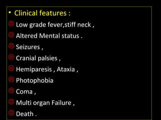 • Clinical features :
 Low grade fever,stiff neck ,
 Altered Mental status .
 Seizures ,
 Cranial palsies ,
 Hemiparesis , Ataxia ,
 Photophobia
 Coma ,
 Multi organ Failure ,
 Death .
 