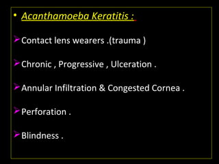 • Acanthamoeba Keratitis :
Contact lens wearers .(trauma )
Chronic , Progressive , Ulceration .
Annular Infiltration & Congested Cornea .
Perforation .
Blindness .
 