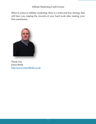 Affiliate Marketing Crash Course
9
When it comes to affiliate marketing, there is a tried-and-true strategy that
will have you reaping the rewards of your hard work after making your
first commission.
Thank You
James Reilly
http://www.JamesReilly.co.uk
 