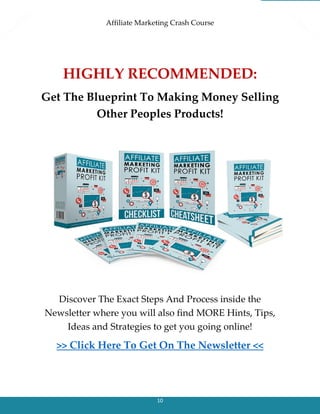 Affiliate Marketing Crash Course
10
HIGHLY RECOMMENDED:
Get The Blueprint To Making Money Selling
Other Peoples Products!
Discover The Exact Steps And Process inside the
Newsletter where you will also find MORE Hints, Tips,
Ideas and Strategies to get you going online!
>> Click Here To Get On The Newsletter <<
 