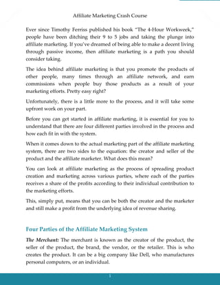Affiliate Marketing Crash Course
1
Ever since Timothy Ferriss published his book “The 4-Hour Workweek,”
people have been ditching their 9 to 5 jobs and taking the plunge into
affiliate marketing. If you’ve dreamed of being able to make a decent living
through passive income, then affiliate marketing is a path you should
consider taking.
The idea behind affiliate marketing is that you promote the products of
other people, many times through an affiliate network, and earn
commissions when people buy those products as a result of your
marketing efforts. Pretty easy right?
Unfortunately, there is a little more to the process, and it will take some
upfront work on your part.
Before you can get started in affiliate marketing, it is essential for you to
understand that there are four different parties involved in the process and
how each fit in with the system.
When it comes down to the actual marketing part of the affiliate marketing
system, there are two sides to the equation: the creator and seller of the
product and the affiliate marketer. What does this mean?
You can look at affiliate marketing as the process of spreading product
creation and marketing across various parties, where each of the parties
receives a share of the profits according to their individual contribution to
the marketing efforts.
This, simply put, means that you can be both the creator and the marketer
and still make a profit from the underlying idea of revenue sharing.
Four Parties of the Affiliate Marketing System
The Merchant: The merchant is known as the creator of the product, the
seller of the product, the brand, the vendor, or the retailer. This is who
creates the product. It can be a big company like Dell, who manufactures
personal computers, or an individual.
 
